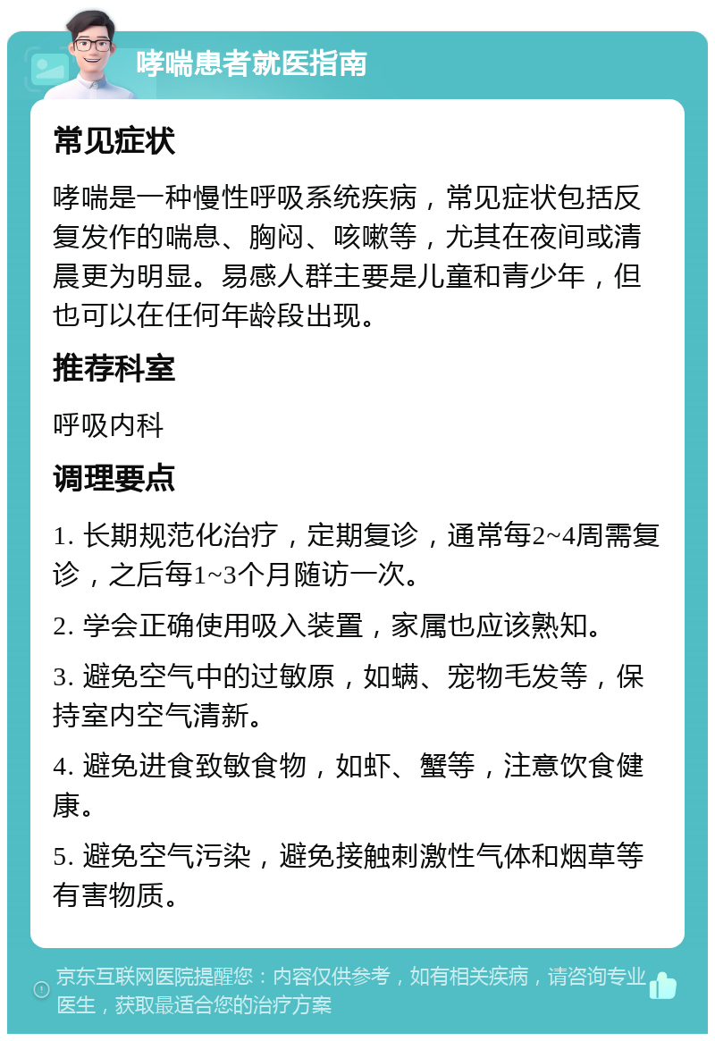 哮喘患者就医指南 常见症状 哮喘是一种慢性呼吸系统疾病，常见症状包括反复发作的喘息、胸闷、咳嗽等，尤其在夜间或清晨更为明显。易感人群主要是儿童和青少年，但也可以在任何年龄段出现。 推荐科室 呼吸内科 调理要点 1. 长期规范化治疗，定期复诊，通常每2~4周需复诊，之后每1~3个月随访一次。 2. 学会正确使用吸入装置，家属也应该熟知。 3. 避免空气中的过敏原，如螨、宠物毛发等，保持室内空气清新。 4. 避免进食致敏食物，如虾、蟹等，注意饮食健康。 5. 避免空气污染，避免接触刺激性气体和烟草等有害物质。