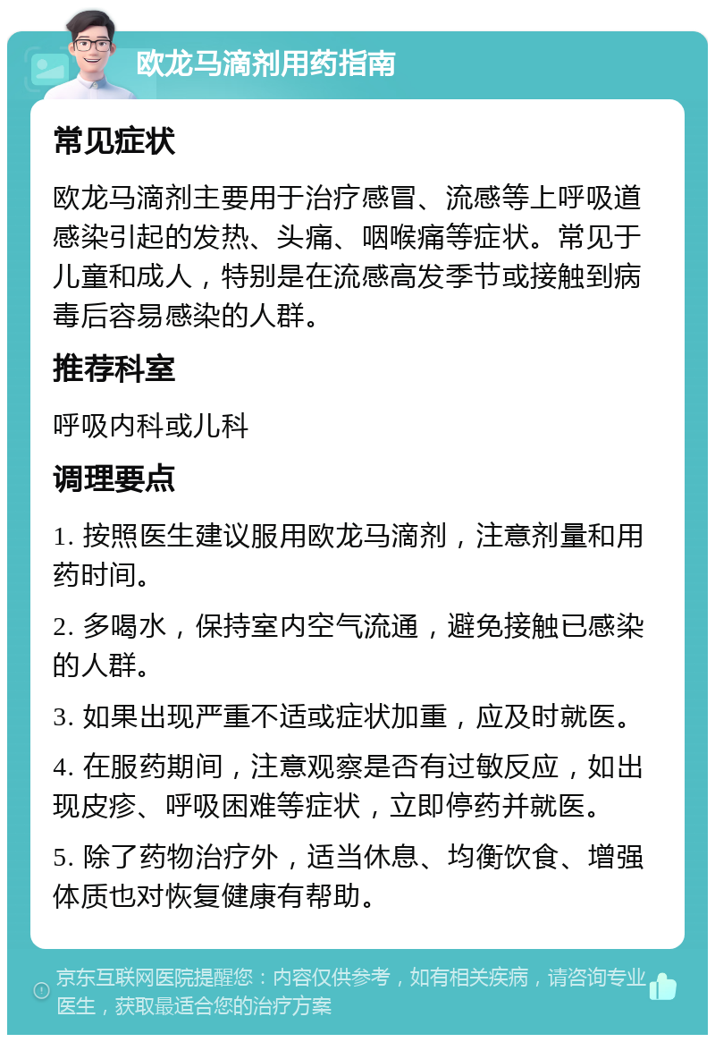 欧龙马滴剂用药指南 常见症状 欧龙马滴剂主要用于治疗感冒、流感等上呼吸道感染引起的发热、头痛、咽喉痛等症状。常见于儿童和成人，特别是在流感高发季节或接触到病毒后容易感染的人群。 推荐科室 呼吸内科或儿科 调理要点 1. 按照医生建议服用欧龙马滴剂，注意剂量和用药时间。 2. 多喝水，保持室内空气流通，避免接触已感染的人群。 3. 如果出现严重不适或症状加重，应及时就医。 4. 在服药期间，注意观察是否有过敏反应，如出现皮疹、呼吸困难等症状，立即停药并就医。 5. 除了药物治疗外，适当休息、均衡饮食、增强体质也对恢复健康有帮助。