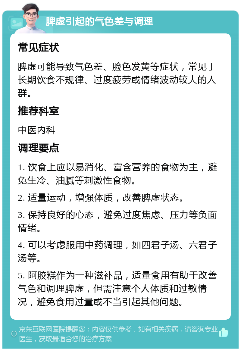 脾虚引起的气色差与调理 常见症状 脾虚可能导致气色差、脸色发黄等症状，常见于长期饮食不规律、过度疲劳或情绪波动较大的人群。 推荐科室 中医内科 调理要点 1. 饮食上应以易消化、富含营养的食物为主，避免生冷、油腻等刺激性食物。 2. 适量运动，增强体质，改善脾虚状态。 3. 保持良好的心态，避免过度焦虑、压力等负面情绪。 4. 可以考虑服用中药调理，如四君子汤、六君子汤等。 5. 阿胶糕作为一种滋补品，适量食用有助于改善气色和调理脾虚，但需注意个人体质和过敏情况，避免食用过量或不当引起其他问题。