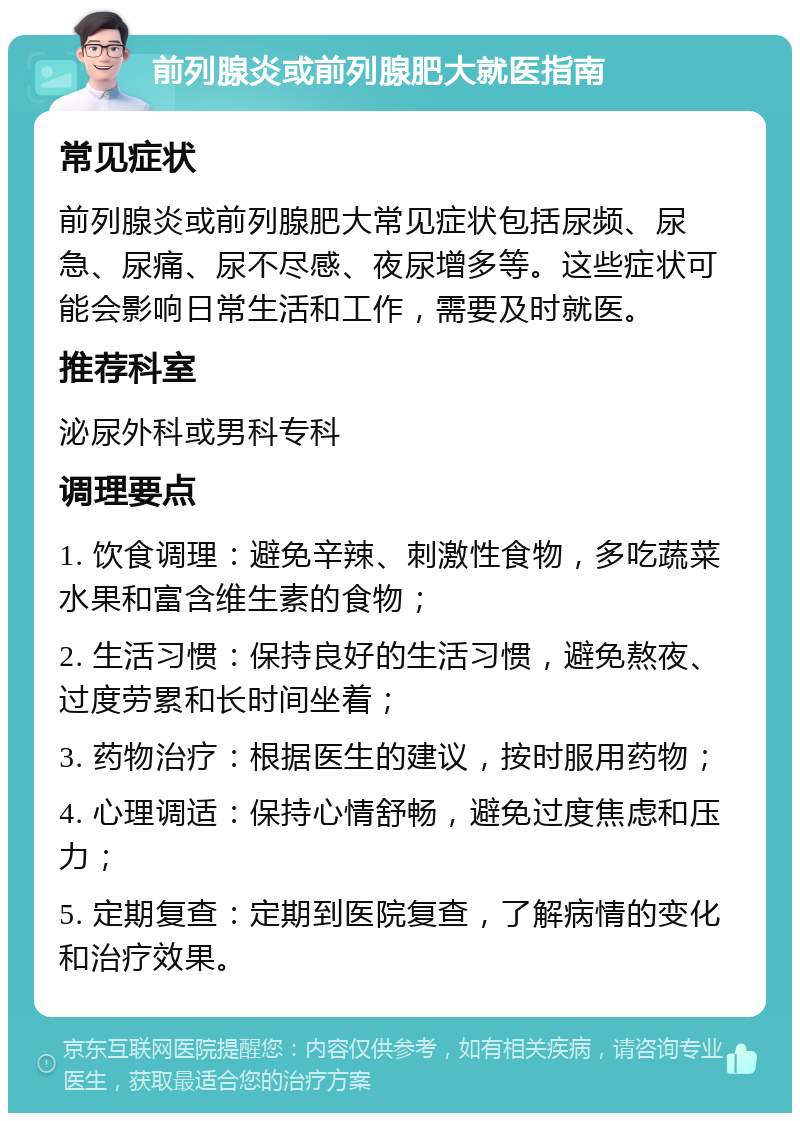 前列腺炎或前列腺肥大就医指南 常见症状 前列腺炎或前列腺肥大常见症状包括尿频、尿急、尿痛、尿不尽感、夜尿增多等。这些症状可能会影响日常生活和工作，需要及时就医。 推荐科室 泌尿外科或男科专科 调理要点 1. 饮食调理：避免辛辣、刺激性食物，多吃蔬菜水果和富含维生素的食物； 2. 生活习惯：保持良好的生活习惯，避免熬夜、过度劳累和长时间坐着； 3. 药物治疗：根据医生的建议，按时服用药物； 4. 心理调适：保持心情舒畅，避免过度焦虑和压力； 5. 定期复查：定期到医院复查，了解病情的变化和治疗效果。