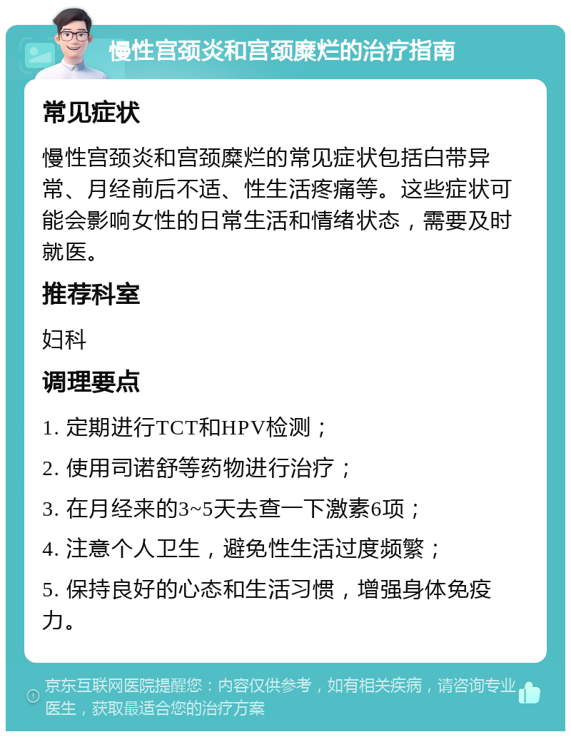 慢性宫颈炎和宫颈糜烂的治疗指南 常见症状 慢性宫颈炎和宫颈糜烂的常见症状包括白带异常、月经前后不适、性生活疼痛等。这些症状可能会影响女性的日常生活和情绪状态，需要及时就医。 推荐科室 妇科 调理要点 1. 定期进行TCT和HPV检测； 2. 使用司诺舒等药物进行治疗； 3. 在月经来的3~5天去查一下激素6项； 4. 注意个人卫生，避免性生活过度频繁； 5. 保持良好的心态和生活习惯，增强身体免疫力。