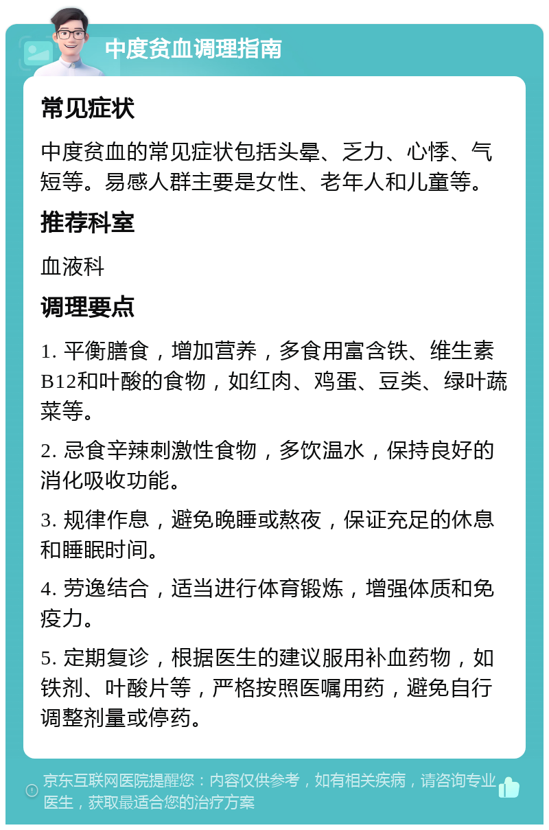 中度贫血调理指南 常见症状 中度贫血的常见症状包括头晕、乏力、心悸、气短等。易感人群主要是女性、老年人和儿童等。 推荐科室 血液科 调理要点 1. 平衡膳食，增加营养，多食用富含铁、维生素B12和叶酸的食物，如红肉、鸡蛋、豆类、绿叶蔬菜等。 2. 忌食辛辣刺激性食物，多饮温水，保持良好的消化吸收功能。 3. 规律作息，避免晚睡或熬夜，保证充足的休息和睡眠时间。 4. 劳逸结合，适当进行体育锻炼，增强体质和免疫力。 5. 定期复诊，根据医生的建议服用补血药物，如铁剂、叶酸片等，严格按照医嘱用药，避免自行调整剂量或停药。