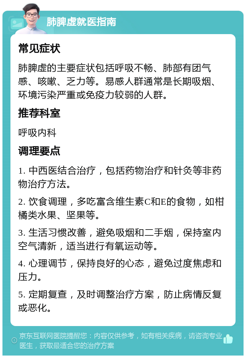 肺脾虚就医指南 常见症状 肺脾虚的主要症状包括呼吸不畅、肺部有团气感、咳嗽、乏力等。易感人群通常是长期吸烟、环境污染严重或免疫力较弱的人群。 推荐科室 呼吸内科 调理要点 1. 中西医结合治疗，包括药物治疗和针灸等非药物治疗方法。 2. 饮食调理，多吃富含维生素C和E的食物，如柑橘类水果、坚果等。 3. 生活习惯改善，避免吸烟和二手烟，保持室内空气清新，适当进行有氧运动等。 4. 心理调节，保持良好的心态，避免过度焦虑和压力。 5. 定期复查，及时调整治疗方案，防止病情反复或恶化。