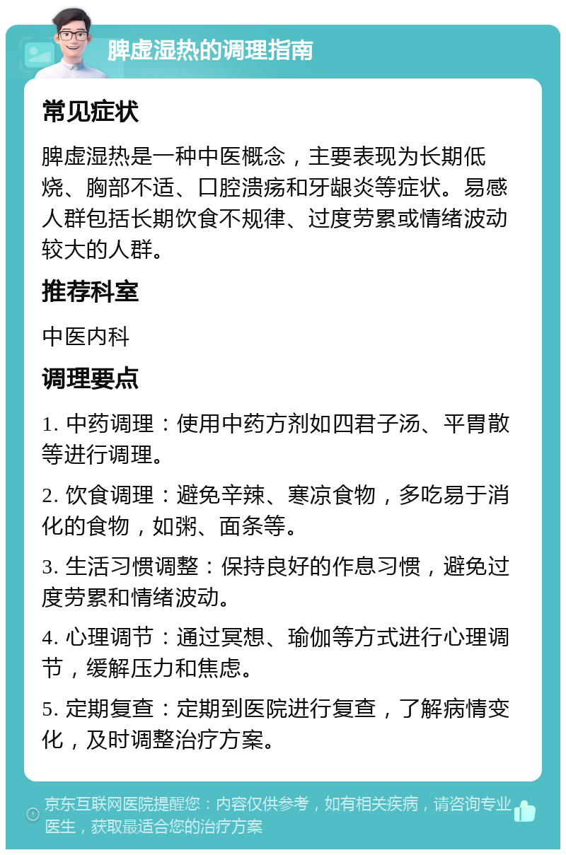 脾虚湿热的调理指南 常见症状 脾虚湿热是一种中医概念，主要表现为长期低烧、胸部不适、口腔溃疡和牙龈炎等症状。易感人群包括长期饮食不规律、过度劳累或情绪波动较大的人群。 推荐科室 中医内科 调理要点 1. 中药调理：使用中药方剂如四君子汤、平胃散等进行调理。 2. 饮食调理：避免辛辣、寒凉食物，多吃易于消化的食物，如粥、面条等。 3. 生活习惯调整：保持良好的作息习惯，避免过度劳累和情绪波动。 4. 心理调节：通过冥想、瑜伽等方式进行心理调节，缓解压力和焦虑。 5. 定期复查：定期到医院进行复查，了解病情变化，及时调整治疗方案。