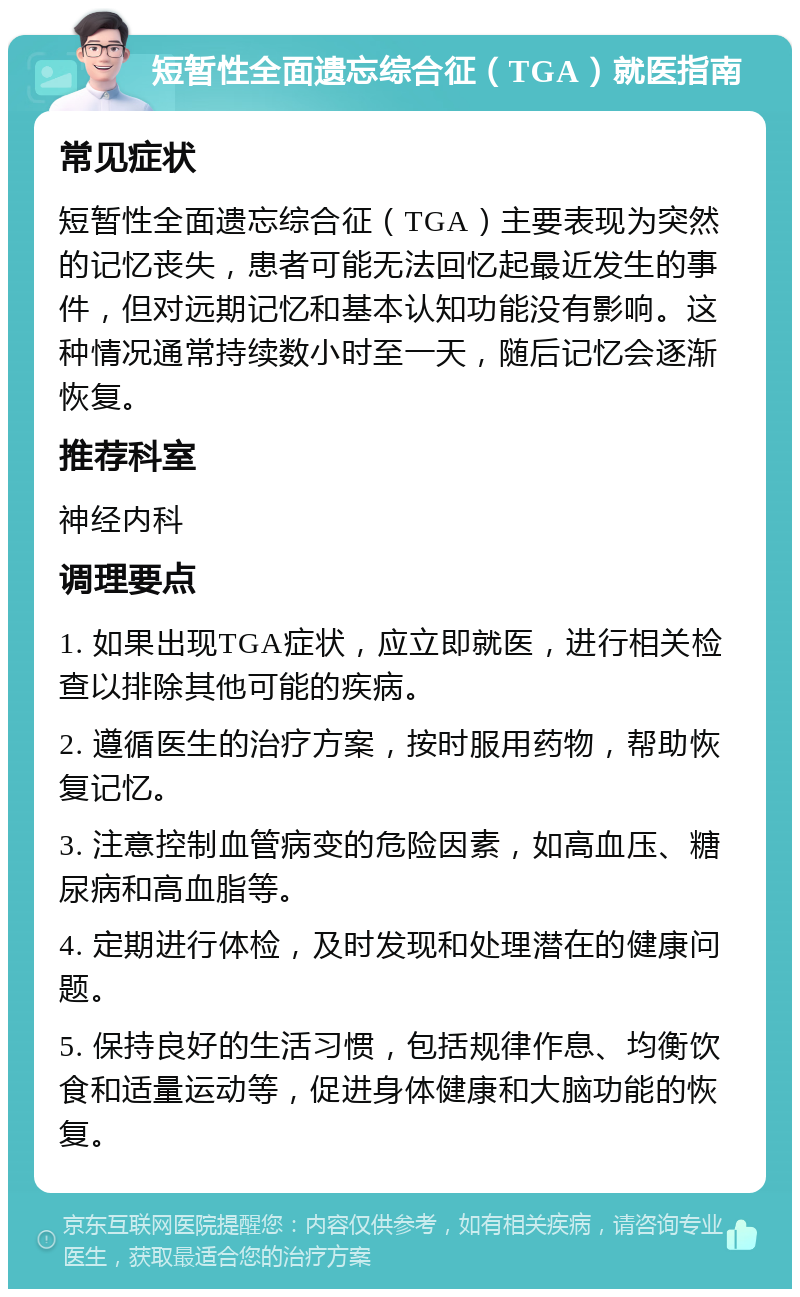 短暂性全面遗忘综合征（TGA）就医指南 常见症状 短暂性全面遗忘综合征（TGA）主要表现为突然的记忆丧失，患者可能无法回忆起最近发生的事件，但对远期记忆和基本认知功能没有影响。这种情况通常持续数小时至一天，随后记忆会逐渐恢复。 推荐科室 神经内科 调理要点 1. 如果出现TGA症状，应立即就医，进行相关检查以排除其他可能的疾病。 2. 遵循医生的治疗方案，按时服用药物，帮助恢复记忆。 3. 注意控制血管病变的危险因素，如高血压、糖尿病和高血脂等。 4. 定期进行体检，及时发现和处理潜在的健康问题。 5. 保持良好的生活习惯，包括规律作息、均衡饮食和适量运动等，促进身体健康和大脑功能的恢复。