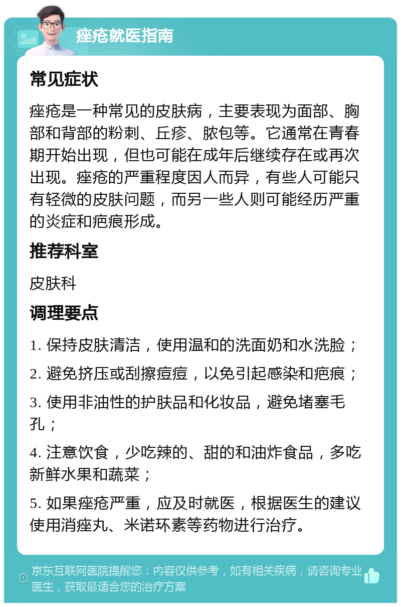 痤疮就医指南 常见症状 痤疮是一种常见的皮肤病，主要表现为面部、胸部和背部的粉刺、丘疹、脓包等。它通常在青春期开始出现，但也可能在成年后继续存在或再次出现。痤疮的严重程度因人而异，有些人可能只有轻微的皮肤问题，而另一些人则可能经历严重的炎症和疤痕形成。 推荐科室 皮肤科 调理要点 1. 保持皮肤清洁，使用温和的洗面奶和水洗脸； 2. 避免挤压或刮擦痘痘，以免引起感染和疤痕； 3. 使用非油性的护肤品和化妆品，避免堵塞毛孔； 4. 注意饮食，少吃辣的、甜的和油炸食品，多吃新鲜水果和蔬菜； 5. 如果痤疮严重，应及时就医，根据医生的建议使用消痤丸、米诺环素等药物进行治疗。