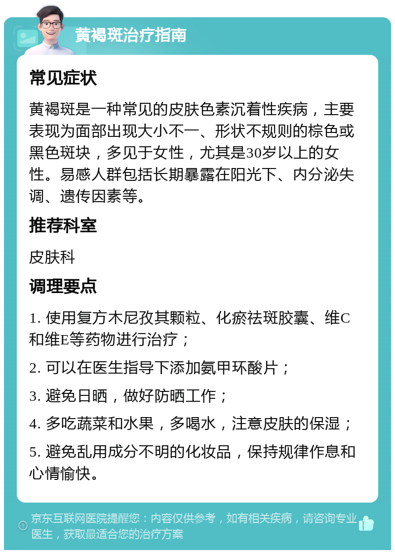 黄褐斑治疗指南 常见症状 黄褐斑是一种常见的皮肤色素沉着性疾病，主要表现为面部出现大小不一、形状不规则的棕色或黑色斑块，多见于女性，尤其是30岁以上的女性。易感人群包括长期暴露在阳光下、内分泌失调、遗传因素等。 推荐科室 皮肤科 调理要点 1. 使用复方木尼孜其颗粒、化瘀祛斑胶囊、维C和维E等药物进行治疗； 2. 可以在医生指导下添加氨甲环酸片； 3. 避免日晒，做好防晒工作； 4. 多吃蔬菜和水果，多喝水，注意皮肤的保湿； 5. 避免乱用成分不明的化妆品，保持规律作息和心情愉快。