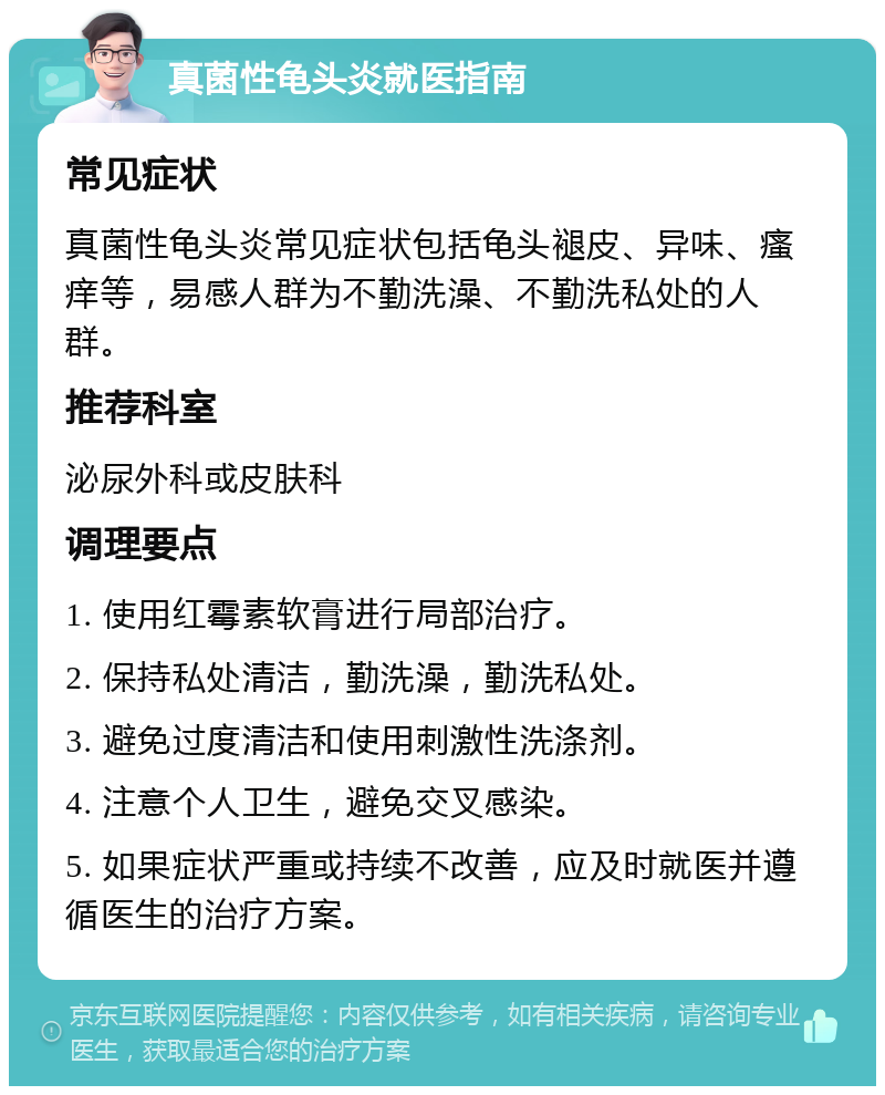 真菌性龟头炎就医指南 常见症状 真菌性龟头炎常见症状包括龟头褪皮、异味、瘙痒等，易感人群为不勤洗澡、不勤洗私处的人群。 推荐科室 泌尿外科或皮肤科 调理要点 1. 使用红霉素软膏进行局部治疗。 2. 保持私处清洁，勤洗澡，勤洗私处。 3. 避免过度清洁和使用刺激性洗涤剂。 4. 注意个人卫生，避免交叉感染。 5. 如果症状严重或持续不改善，应及时就医并遵循医生的治疗方案。