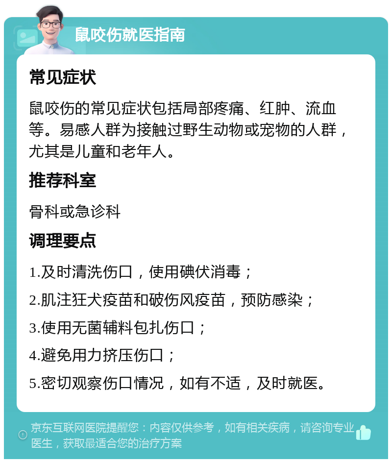 鼠咬伤就医指南 常见症状 鼠咬伤的常见症状包括局部疼痛、红肿、流血等。易感人群为接触过野生动物或宠物的人群，尤其是儿童和老年人。 推荐科室 骨科或急诊科 调理要点 1.及时清洗伤口，使用碘伏消毒； 2.肌注狂犬疫苗和破伤风疫苗，预防感染； 3.使用无菌辅料包扎伤口； 4.避免用力挤压伤口； 5.密切观察伤口情况，如有不适，及时就医。