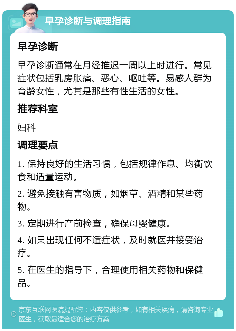 早孕诊断与调理指南 早孕诊断 早孕诊断通常在月经推迟一周以上时进行。常见症状包括乳房胀痛、恶心、呕吐等。易感人群为育龄女性，尤其是那些有性生活的女性。 推荐科室 妇科 调理要点 1. 保持良好的生活习惯，包括规律作息、均衡饮食和适量运动。 2. 避免接触有害物质，如烟草、酒精和某些药物。 3. 定期进行产前检查，确保母婴健康。 4. 如果出现任何不适症状，及时就医并接受治疗。 5. 在医生的指导下，合理使用相关药物和保健品。