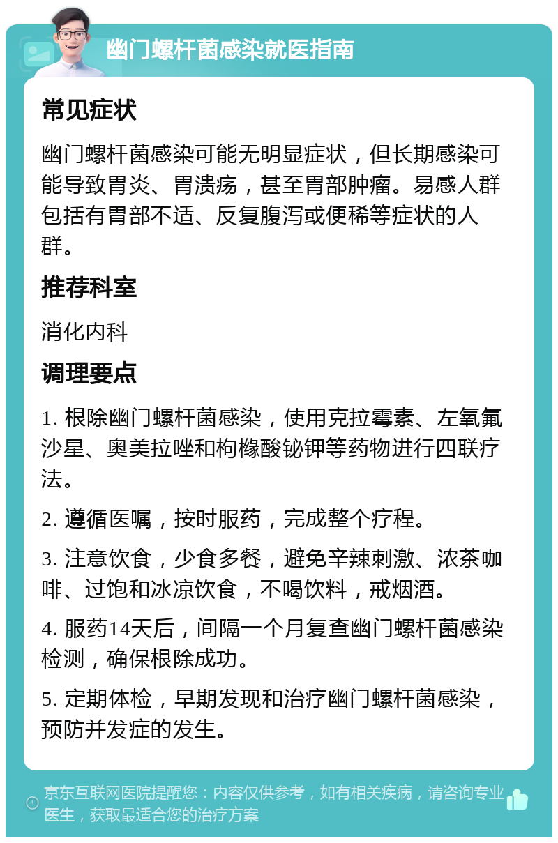 幽门螺杆菌感染就医指南 常见症状 幽门螺杆菌感染可能无明显症状，但长期感染可能导致胃炎、胃溃疡，甚至胃部肿瘤。易感人群包括有胃部不适、反复腹泻或便稀等症状的人群。 推荐科室 消化内科 调理要点 1. 根除幽门螺杆菌感染，使用克拉霉素、左氧氟沙星、奥美拉唑和枸橼酸铋钾等药物进行四联疗法。 2. 遵循医嘱，按时服药，完成整个疗程。 3. 注意饮食，少食多餐，避免辛辣刺激、浓茶咖啡、过饱和冰凉饮食，不喝饮料，戒烟酒。 4. 服药14天后，间隔一个月复查幽门螺杆菌感染检测，确保根除成功。 5. 定期体检，早期发现和治疗幽门螺杆菌感染，预防并发症的发生。