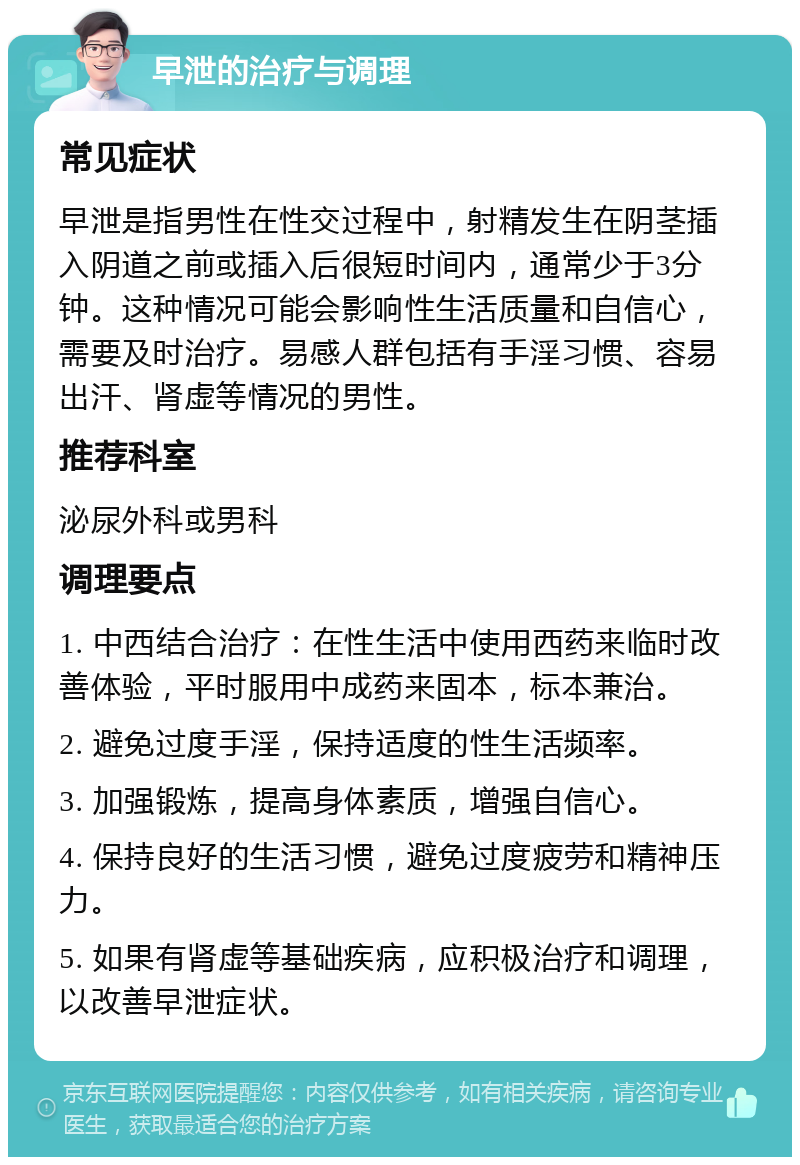 早泄的治疗与调理 常见症状 早泄是指男性在性交过程中，射精发生在阴茎插入阴道之前或插入后很短时间内，通常少于3分钟。这种情况可能会影响性生活质量和自信心，需要及时治疗。易感人群包括有手淫习惯、容易出汗、肾虚等情况的男性。 推荐科室 泌尿外科或男科 调理要点 1. 中西结合治疗：在性生活中使用西药来临时改善体验，平时服用中成药来固本，标本兼治。 2. 避免过度手淫，保持适度的性生活频率。 3. 加强锻炼，提高身体素质，增强自信心。 4. 保持良好的生活习惯，避免过度疲劳和精神压力。 5. 如果有肾虚等基础疾病，应积极治疗和调理，以改善早泄症状。