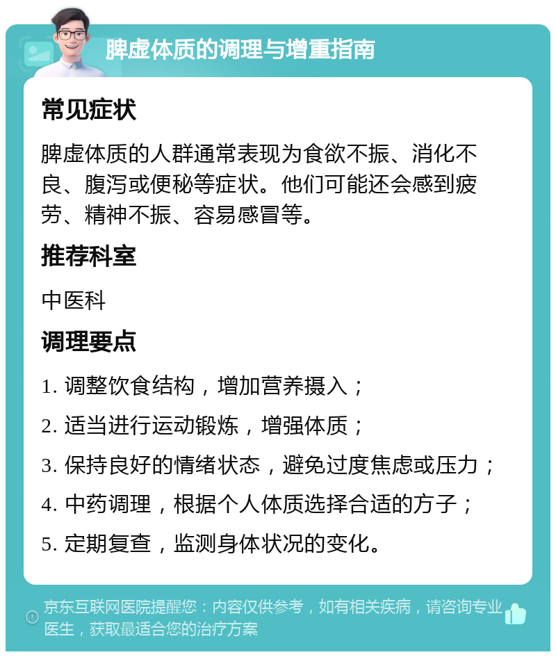 脾虚体质的调理与增重指南 常见症状 脾虚体质的人群通常表现为食欲不振、消化不良、腹泻或便秘等症状。他们可能还会感到疲劳、精神不振、容易感冒等。 推荐科室 中医科 调理要点 1. 调整饮食结构，增加营养摄入； 2. 适当进行运动锻炼，增强体质； 3. 保持良好的情绪状态，避免过度焦虑或压力； 4. 中药调理，根据个人体质选择合适的方子； 5. 定期复查，监测身体状况的变化。