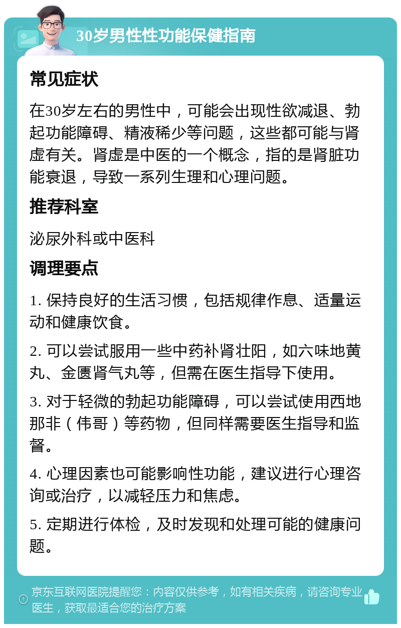 30岁男性性功能保健指南 常见症状 在30岁左右的男性中，可能会出现性欲减退、勃起功能障碍、精液稀少等问题，这些都可能与肾虚有关。肾虚是中医的一个概念，指的是肾脏功能衰退，导致一系列生理和心理问题。 推荐科室 泌尿外科或中医科 调理要点 1. 保持良好的生活习惯，包括规律作息、适量运动和健康饮食。 2. 可以尝试服用一些中药补肾壮阳，如六味地黄丸、金匮肾气丸等，但需在医生指导下使用。 3. 对于轻微的勃起功能障碍，可以尝试使用西地那非（伟哥）等药物，但同样需要医生指导和监督。 4. 心理因素也可能影响性功能，建议进行心理咨询或治疗，以减轻压力和焦虑。 5. 定期进行体检，及时发现和处理可能的健康问题。