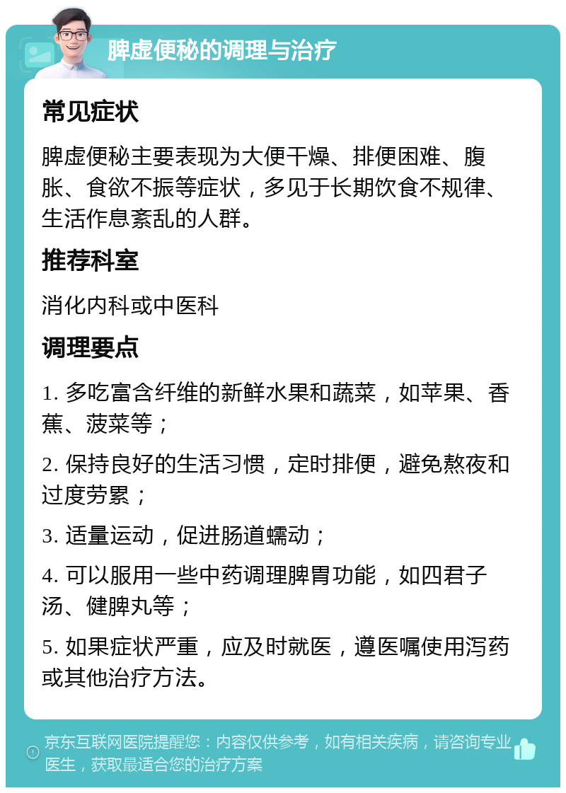 脾虚便秘的调理与治疗 常见症状 脾虚便秘主要表现为大便干燥、排便困难、腹胀、食欲不振等症状，多见于长期饮食不规律、生活作息紊乱的人群。 推荐科室 消化内科或中医科 调理要点 1. 多吃富含纤维的新鲜水果和蔬菜，如苹果、香蕉、菠菜等； 2. 保持良好的生活习惯，定时排便，避免熬夜和过度劳累； 3. 适量运动，促进肠道蠕动； 4. 可以服用一些中药调理脾胃功能，如四君子汤、健脾丸等； 5. 如果症状严重，应及时就医，遵医嘱使用泻药或其他治疗方法。