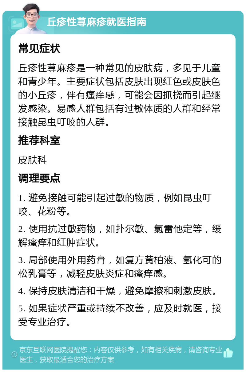 丘疹性荨麻疹就医指南 常见症状 丘疹性荨麻疹是一种常见的皮肤病，多见于儿童和青少年。主要症状包括皮肤出现红色或皮肤色的小丘疹，伴有瘙痒感，可能会因抓挠而引起继发感染。易感人群包括有过敏体质的人群和经常接触昆虫叮咬的人群。 推荐科室 皮肤科 调理要点 1. 避免接触可能引起过敏的物质，例如昆虫叮咬、花粉等。 2. 使用抗过敏药物，如扑尔敏、氯雷他定等，缓解瘙痒和红肿症状。 3. 局部使用外用药膏，如复方黄柏液、氢化可的松乳膏等，减轻皮肤炎症和瘙痒感。 4. 保持皮肤清洁和干燥，避免摩擦和刺激皮肤。 5. 如果症状严重或持续不改善，应及时就医，接受专业治疗。