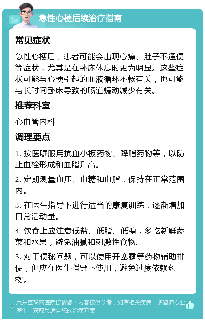 急性心梗后续治疗指南 常见症状 急性心梗后，患者可能会出现心痛、肚子不通便等症状，尤其是在卧床休息时更为明显。这些症状可能与心梗引起的血液循环不畅有关，也可能与长时间卧床导致的肠道蠕动减少有关。 推荐科室 心血管内科 调理要点 1. 按医嘱服用抗血小板药物、降脂药物等，以防止血栓形成和血脂升高。 2. 定期测量血压、血糖和血脂，保持在正常范围内。 3. 在医生指导下进行适当的康复训练，逐渐增加日常活动量。 4. 饮食上应注意低盐、低脂、低糖，多吃新鲜蔬菜和水果，避免油腻和刺激性食物。 5. 对于便秘问题，可以使用开塞露等药物辅助排便，但应在医生指导下使用，避免过度依赖药物。