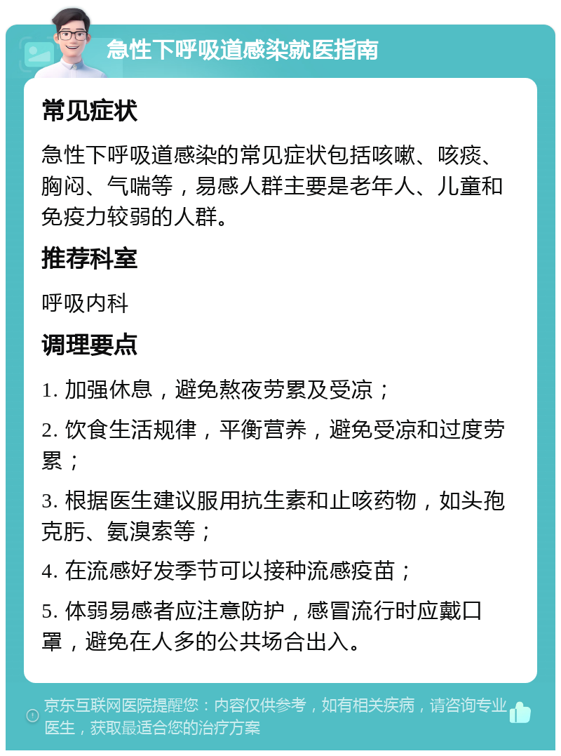 急性下呼吸道感染就医指南 常见症状 急性下呼吸道感染的常见症状包括咳嗽、咳痰、胸闷、气喘等，易感人群主要是老年人、儿童和免疫力较弱的人群。 推荐科室 呼吸内科 调理要点 1. 加强休息，避免熬夜劳累及受凉； 2. 饮食生活规律，平衡营养，避免受凉和过度劳累； 3. 根据医生建议服用抗生素和止咳药物，如头孢克肟、氨溴索等； 4. 在流感好发季节可以接种流感疫苗； 5. 体弱易感者应注意防护，感冒流行时应戴口罩，避免在人多的公共场合出入。