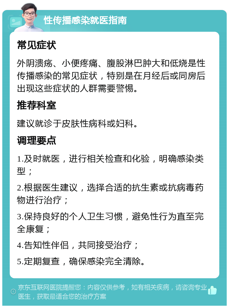 性传播感染就医指南 常见症状 外阴溃疡、小便疼痛、腹股淋巴肿大和低烧是性传播感染的常见症状，特别是在月经后或同房后出现这些症状的人群需要警惕。 推荐科室 建议就诊于皮肤性病科或妇科。 调理要点 1.及时就医，进行相关检查和化验，明确感染类型； 2.根据医生建议，选择合适的抗生素或抗病毒药物进行治疗； 3.保持良好的个人卫生习惯，避免性行为直至完全康复； 4.告知性伴侣，共同接受治疗； 5.定期复查，确保感染完全清除。