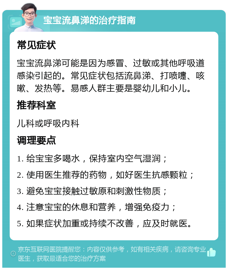 宝宝流鼻涕的治疗指南 常见症状 宝宝流鼻涕可能是因为感冒、过敏或其他呼吸道感染引起的。常见症状包括流鼻涕、打喷嚏、咳嗽、发热等。易感人群主要是婴幼儿和小儿。 推荐科室 儿科或呼吸内科 调理要点 1. 给宝宝多喝水，保持室内空气湿润； 2. 使用医生推荐的药物，如好医生抗感颗粒； 3. 避免宝宝接触过敏原和刺激性物质； 4. 注意宝宝的休息和营养，增强免疫力； 5. 如果症状加重或持续不改善，应及时就医。