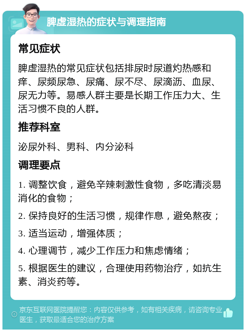 脾虚湿热的症状与调理指南 常见症状 脾虚湿热的常见症状包括排尿时尿道灼热感和痒、尿频尿急、尿痛、尿不尽、尿滴沥、血尿、尿无力等。易感人群主要是长期工作压力大、生活习惯不良的人群。 推荐科室 泌尿外科、男科、内分泌科 调理要点 1. 调整饮食，避免辛辣刺激性食物，多吃清淡易消化的食物； 2. 保持良好的生活习惯，规律作息，避免熬夜； 3. 适当运动，增强体质； 4. 心理调节，减少工作压力和焦虑情绪； 5. 根据医生的建议，合理使用药物治疗，如抗生素、消炎药等。