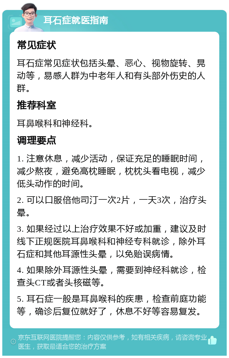 耳石症就医指南 常见症状 耳石症常见症状包括头晕、恶心、视物旋转、晃动等，易感人群为中老年人和有头部外伤史的人群。 推荐科室 耳鼻喉科和神经科。 调理要点 1. 注意休息，减少活动，保证充足的睡眠时间，减少熬夜，避免高枕睡眠，枕枕头看电视，减少低头动作的时间。 2. 可以口服倍他司汀一次2片，一天3次，治疗头晕。 3. 如果经过以上治疗效果不好或加重，建议及时线下正规医院耳鼻喉科和神经专科就诊，除外耳石症和其他耳源性头晕，以免贻误病情。 4. 如果除外耳源性头晕，需要到神经科就诊，检查头CT或者头核磁等。 5. 耳石症一般是耳鼻喉科的疾患，检查前庭功能等，确诊后复位就好了，休息不好等容易复发。