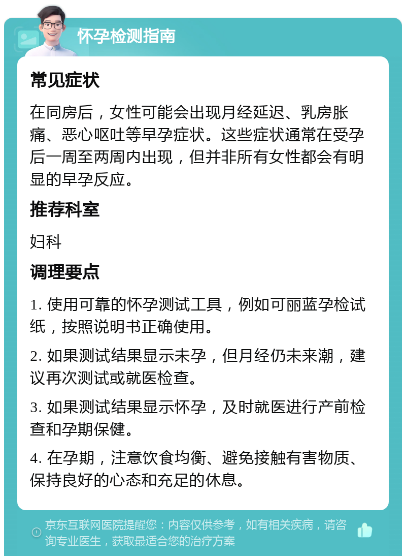 怀孕检测指南 常见症状 在同房后，女性可能会出现月经延迟、乳房胀痛、恶心呕吐等早孕症状。这些症状通常在受孕后一周至两周内出现，但并非所有女性都会有明显的早孕反应。 推荐科室 妇科 调理要点 1. 使用可靠的怀孕测试工具，例如可丽蓝孕检试纸，按照说明书正确使用。 2. 如果测试结果显示未孕，但月经仍未来潮，建议再次测试或就医检查。 3. 如果测试结果显示怀孕，及时就医进行产前检查和孕期保健。 4. 在孕期，注意饮食均衡、避免接触有害物质、保持良好的心态和充足的休息。