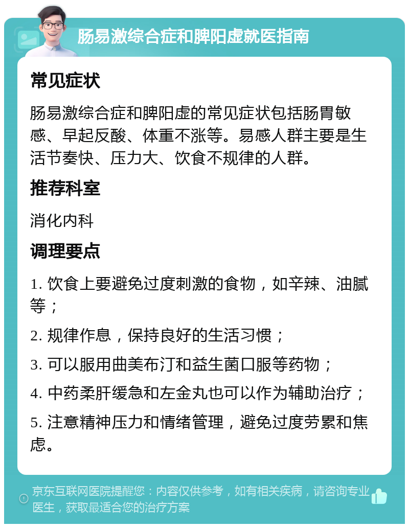 肠易激综合症和脾阳虚就医指南 常见症状 肠易激综合症和脾阳虚的常见症状包括肠胃敏感、早起反酸、体重不涨等。易感人群主要是生活节奏快、压力大、饮食不规律的人群。 推荐科室 消化内科 调理要点 1. 饮食上要避免过度刺激的食物，如辛辣、油腻等； 2. 规律作息，保持良好的生活习惯； 3. 可以服用曲美布汀和益生菌口服等药物； 4. 中药柔肝缓急和左金丸也可以作为辅助治疗； 5. 注意精神压力和情绪管理，避免过度劳累和焦虑。