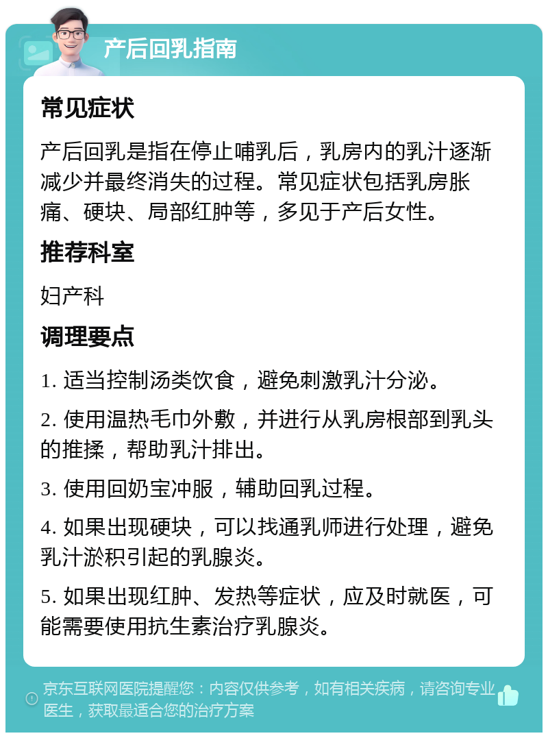 产后回乳指南 常见症状 产后回乳是指在停止哺乳后，乳房内的乳汁逐渐减少并最终消失的过程。常见症状包括乳房胀痛、硬块、局部红肿等，多见于产后女性。 推荐科室 妇产科 调理要点 1. 适当控制汤类饮食，避免刺激乳汁分泌。 2. 使用温热毛巾外敷，并进行从乳房根部到乳头的推揉，帮助乳汁排出。 3. 使用回奶宝冲服，辅助回乳过程。 4. 如果出现硬块，可以找通乳师进行处理，避免乳汁淤积引起的乳腺炎。 5. 如果出现红肿、发热等症状，应及时就医，可能需要使用抗生素治疗乳腺炎。