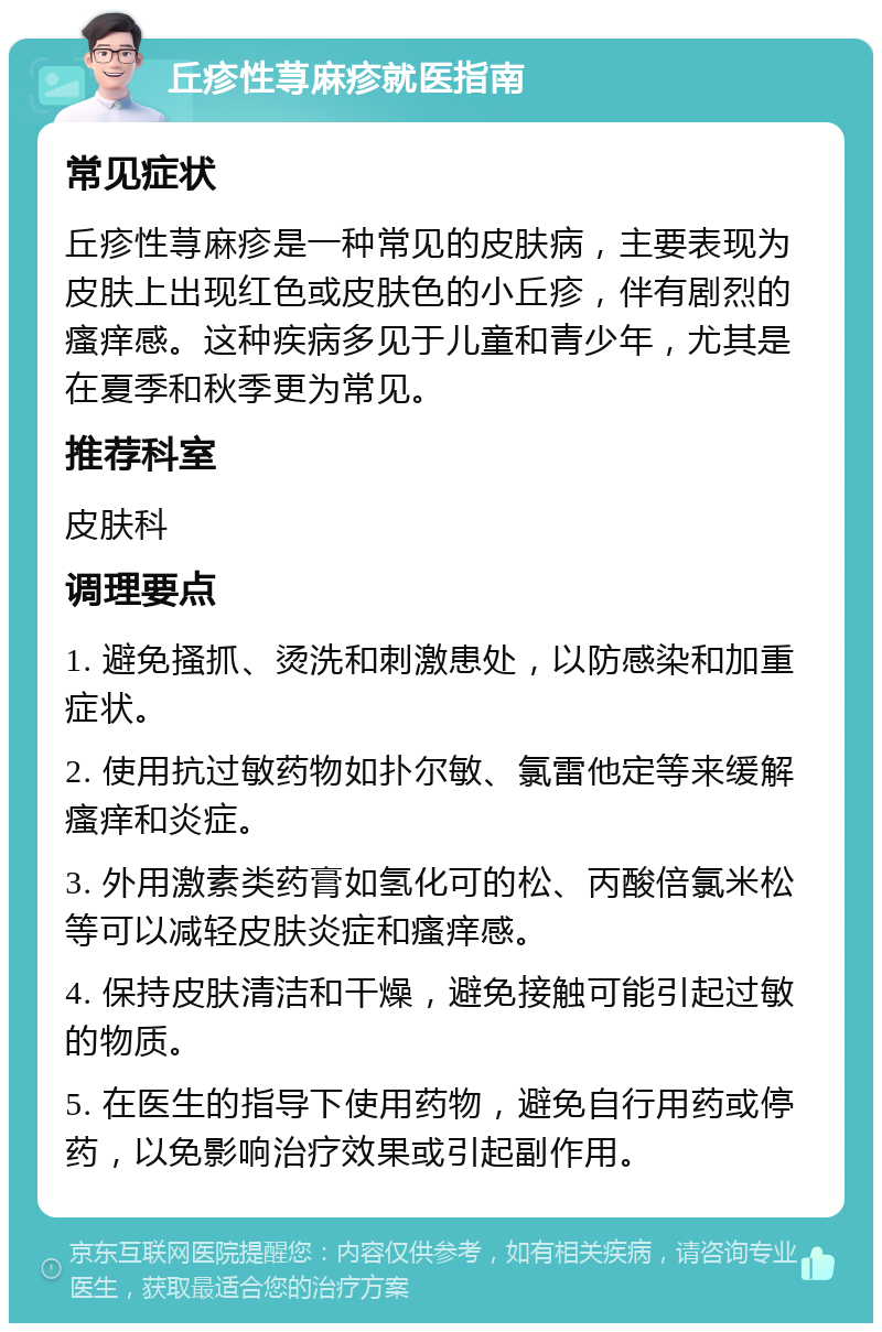 丘疹性荨麻疹就医指南 常见症状 丘疹性荨麻疹是一种常见的皮肤病，主要表现为皮肤上出现红色或皮肤色的小丘疹，伴有剧烈的瘙痒感。这种疾病多见于儿童和青少年，尤其是在夏季和秋季更为常见。 推荐科室 皮肤科 调理要点 1. 避免搔抓、烫洗和刺激患处，以防感染和加重症状。 2. 使用抗过敏药物如扑尔敏、氯雷他定等来缓解瘙痒和炎症。 3. 外用激素类药膏如氢化可的松、丙酸倍氯米松等可以减轻皮肤炎症和瘙痒感。 4. 保持皮肤清洁和干燥，避免接触可能引起过敏的物质。 5. 在医生的指导下使用药物，避免自行用药或停药，以免影响治疗效果或引起副作用。