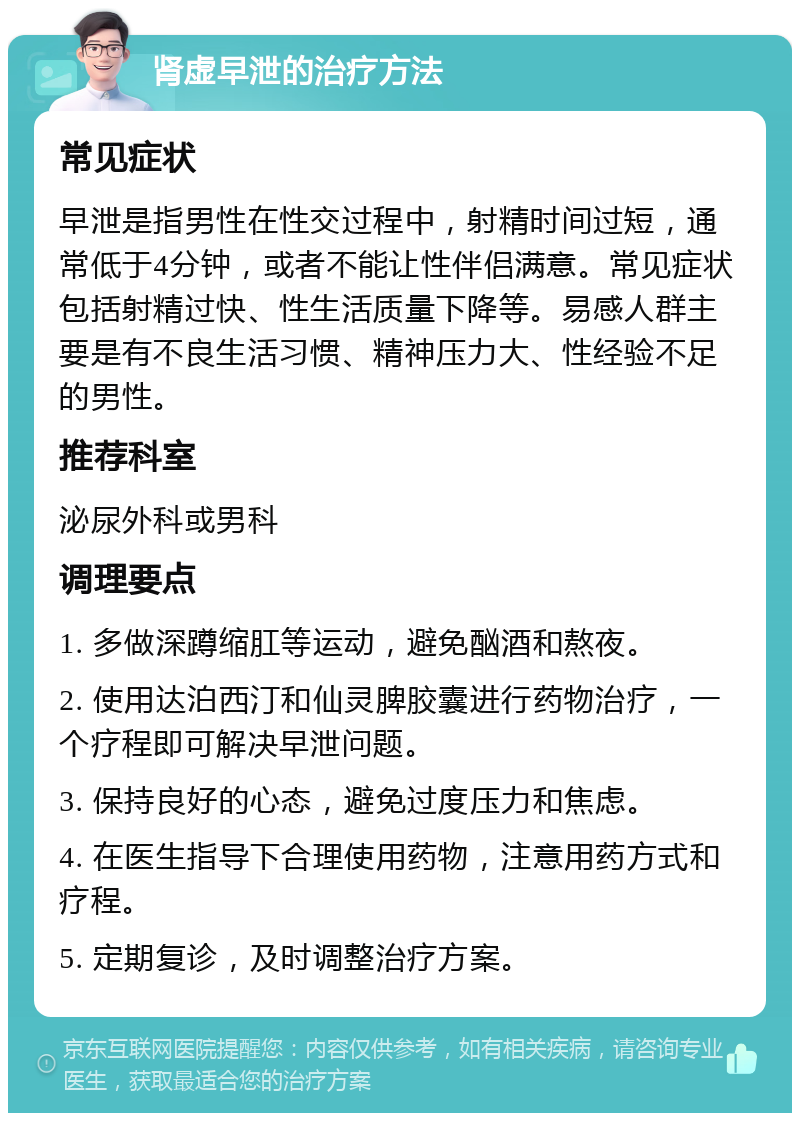 肾虚早泄的治疗方法 常见症状 早泄是指男性在性交过程中，射精时间过短，通常低于4分钟，或者不能让性伴侣满意。常见症状包括射精过快、性生活质量下降等。易感人群主要是有不良生活习惯、精神压力大、性经验不足的男性。 推荐科室 泌尿外科或男科 调理要点 1. 多做深蹲缩肛等运动，避免酗酒和熬夜。 2. 使用达泊西汀和仙灵脾胶囊进行药物治疗，一个疗程即可解决早泄问题。 3. 保持良好的心态，避免过度压力和焦虑。 4. 在医生指导下合理使用药物，注意用药方式和疗程。 5. 定期复诊，及时调整治疗方案。