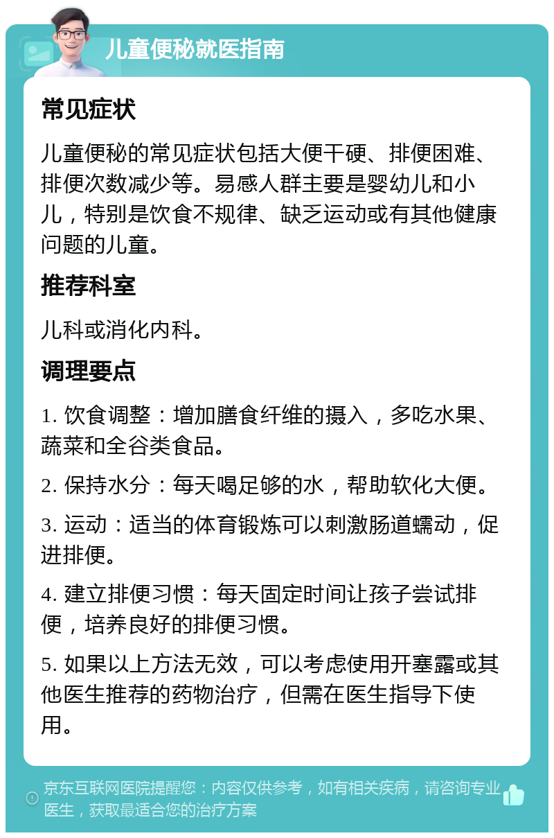 儿童便秘就医指南 常见症状 儿童便秘的常见症状包括大便干硬、排便困难、排便次数减少等。易感人群主要是婴幼儿和小儿，特别是饮食不规律、缺乏运动或有其他健康问题的儿童。 推荐科室 儿科或消化内科。 调理要点 1. 饮食调整：增加膳食纤维的摄入，多吃水果、蔬菜和全谷类食品。 2. 保持水分：每天喝足够的水，帮助软化大便。 3. 运动：适当的体育锻炼可以刺激肠道蠕动，促进排便。 4. 建立排便习惯：每天固定时间让孩子尝试排便，培养良好的排便习惯。 5. 如果以上方法无效，可以考虑使用开塞露或其他医生推荐的药物治疗，但需在医生指导下使用。