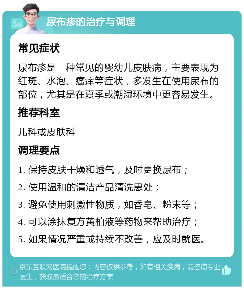 尿布疹的治疗与调理 常见症状 尿布疹是一种常见的婴幼儿皮肤病，主要表现为红斑、水泡、瘙痒等症状，多发生在使用尿布的部位，尤其是在夏季或潮湿环境中更容易发生。 推荐科室 儿科或皮肤科 调理要点 1. 保持皮肤干燥和透气，及时更换尿布； 2. 使用温和的清洁产品清洗患处； 3. 避免使用刺激性物质，如香皂、粉末等； 4. 可以涂抹复方黄柏液等药物来帮助治疗； 5. 如果情况严重或持续不改善，应及时就医。