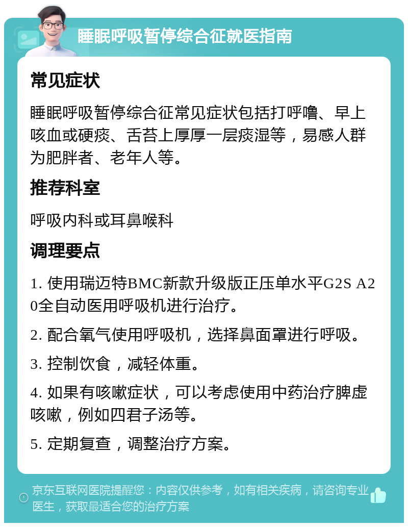 睡眠呼吸暂停综合征就医指南 常见症状 睡眠呼吸暂停综合征常见症状包括打呼噜、早上咳血或硬痰、舌苔上厚厚一层痰湿等，易感人群为肥胖者、老年人等。 推荐科室 呼吸内科或耳鼻喉科 调理要点 1. 使用瑞迈特BMC新款升级版正压单水平G2S A20全自动医用呼吸机进行治疗。 2. 配合氧气使用呼吸机，选择鼻面罩进行呼吸。 3. 控制饮食，减轻体重。 4. 如果有咳嗽症状，可以考虑使用中药治疗脾虚咳嗽，例如四君子汤等。 5. 定期复查，调整治疗方案。