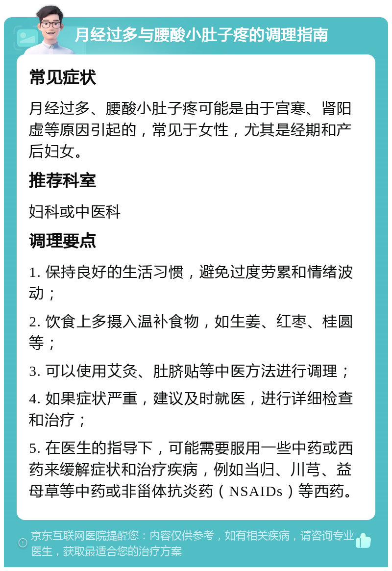 月经过多与腰酸小肚子疼的调理指南 常见症状 月经过多、腰酸小肚子疼可能是由于宫寒、肾阳虚等原因引起的，常见于女性，尤其是经期和产后妇女。 推荐科室 妇科或中医科 调理要点 1. 保持良好的生活习惯，避免过度劳累和情绪波动； 2. 饮食上多摄入温补食物，如生姜、红枣、桂圆等； 3. 可以使用艾灸、肚脐贴等中医方法进行调理； 4. 如果症状严重，建议及时就医，进行详细检查和治疗； 5. 在医生的指导下，可能需要服用一些中药或西药来缓解症状和治疗疾病，例如当归、川芎、益母草等中药或非甾体抗炎药（NSAIDs）等西药。