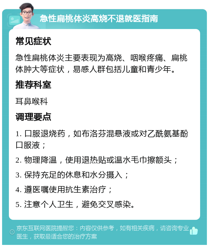 急性扁桃体炎高烧不退就医指南 常见症状 急性扁桃体炎主要表现为高烧、咽喉疼痛、扁桃体肿大等症状，易感人群包括儿童和青少年。 推荐科室 耳鼻喉科 调理要点 1. 口服退烧药，如布洛芬混悬液或对乙酰氨基酚口服液； 2. 物理降温，使用退热贴或温水毛巾擦额头； 3. 保持充足的休息和水分摄入； 4. 遵医嘱使用抗生素治疗； 5. 注意个人卫生，避免交叉感染。