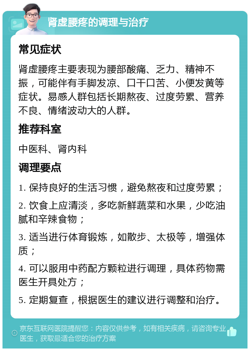 肾虚腰疼的调理与治疗 常见症状 肾虚腰疼主要表现为腰部酸痛、乏力、精神不振，可能伴有手脚发凉、口干口苦、小便发黄等症状。易感人群包括长期熬夜、过度劳累、营养不良、情绪波动大的人群。 推荐科室 中医科、肾内科 调理要点 1. 保持良好的生活习惯，避免熬夜和过度劳累； 2. 饮食上应清淡，多吃新鲜蔬菜和水果，少吃油腻和辛辣食物； 3. 适当进行体育锻炼，如散步、太极等，增强体质； 4. 可以服用中药配方颗粒进行调理，具体药物需医生开具处方； 5. 定期复查，根据医生的建议进行调整和治疗。