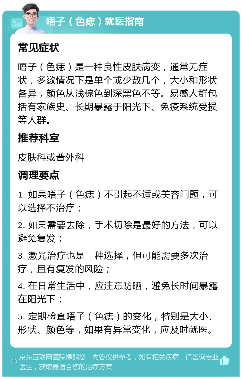 唔子（色痣）就医指南 常见症状 唔子（色痣）是一种良性皮肤病变，通常无症状，多数情况下是单个或少数几个，大小和形状各异，颜色从浅棕色到深黑色不等。易感人群包括有家族史、长期暴露于阳光下、免疫系统受损等人群。 推荐科室 皮肤科或普外科 调理要点 1. 如果唔子（色痣）不引起不适或美容问题，可以选择不治疗； 2. 如果需要去除，手术切除是最好的方法，可以避免复发； 3. 激光治疗也是一种选择，但可能需要多次治疗，且有复发的风险； 4. 在日常生活中，应注意防晒，避免长时间暴露在阳光下； 5. 定期检查唔子（色痣）的变化，特别是大小、形状、颜色等，如果有异常变化，应及时就医。