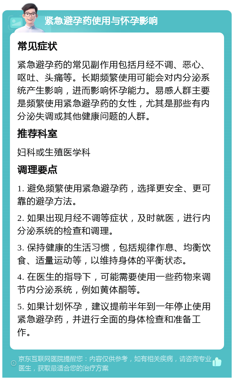 紧急避孕药使用与怀孕影响 常见症状 紧急避孕药的常见副作用包括月经不调、恶心、呕吐、头痛等。长期频繁使用可能会对内分泌系统产生影响，进而影响怀孕能力。易感人群主要是频繁使用紧急避孕药的女性，尤其是那些有内分泌失调或其他健康问题的人群。 推荐科室 妇科或生殖医学科 调理要点 1. 避免频繁使用紧急避孕药，选择更安全、更可靠的避孕方法。 2. 如果出现月经不调等症状，及时就医，进行内分泌系统的检查和调理。 3. 保持健康的生活习惯，包括规律作息、均衡饮食、适量运动等，以维持身体的平衡状态。 4. 在医生的指导下，可能需要使用一些药物来调节内分泌系统，例如黄体酮等。 5. 如果计划怀孕，建议提前半年到一年停止使用紧急避孕药，并进行全面的身体检查和准备工作。