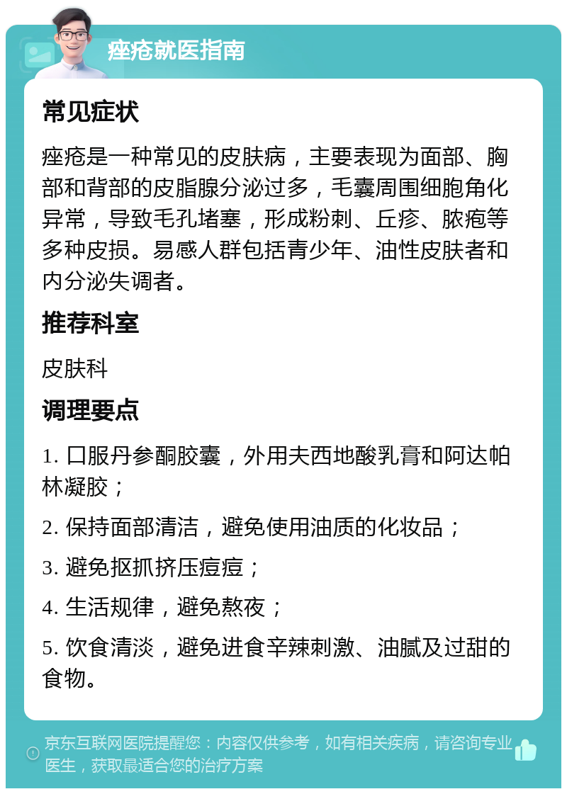 痤疮就医指南 常见症状 痤疮是一种常见的皮肤病，主要表现为面部、胸部和背部的皮脂腺分泌过多，毛囊周围细胞角化异常，导致毛孔堵塞，形成粉刺、丘疹、脓疱等多种皮损。易感人群包括青少年、油性皮肤者和内分泌失调者。 推荐科室 皮肤科 调理要点 1. 口服丹参酮胶囊，外用夫西地酸乳膏和阿达帕林凝胶； 2. 保持面部清洁，避免使用油质的化妆品； 3. 避免抠抓挤压痘痘； 4. 生活规律，避免熬夜； 5. 饮食清淡，避免进食辛辣刺激、油腻及过甜的食物。