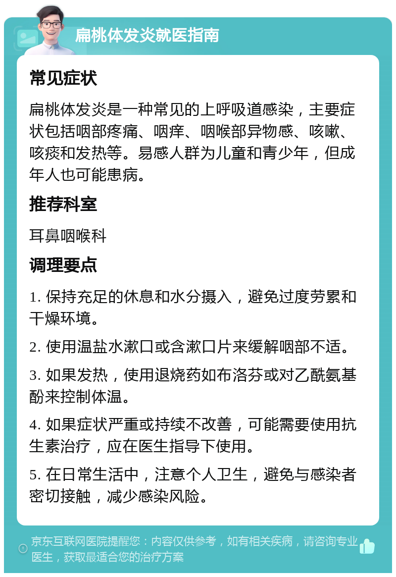 扁桃体发炎就医指南 常见症状 扁桃体发炎是一种常见的上呼吸道感染，主要症状包括咽部疼痛、咽痒、咽喉部异物感、咳嗽、咳痰和发热等。易感人群为儿童和青少年，但成年人也可能患病。 推荐科室 耳鼻咽喉科 调理要点 1. 保持充足的休息和水分摄入，避免过度劳累和干燥环境。 2. 使用温盐水漱口或含漱口片来缓解咽部不适。 3. 如果发热，使用退烧药如布洛芬或对乙酰氨基酚来控制体温。 4. 如果症状严重或持续不改善，可能需要使用抗生素治疗，应在医生指导下使用。 5. 在日常生活中，注意个人卫生，避免与感染者密切接触，减少感染风险。