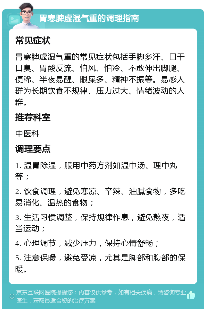 胃寒脾虚湿气重的调理指南 常见症状 胃寒脾虚湿气重的常见症状包括手脚多汗、口干口臭、胃酸反流、怕风、怕冷、不敢伸出脚腿、便稀、半夜易醒、眼屎多、精神不振等。易感人群为长期饮食不规律、压力过大、情绪波动的人群。 推荐科室 中医科 调理要点 1. 温胃除湿，服用中药方剂如温中汤、理中丸等； 2. 饮食调理，避免寒凉、辛辣、油腻食物，多吃易消化、温热的食物； 3. 生活习惯调整，保持规律作息，避免熬夜，适当运动； 4. 心理调节，减少压力，保持心情舒畅； 5. 注意保暖，避免受凉，尤其是脚部和腹部的保暖。