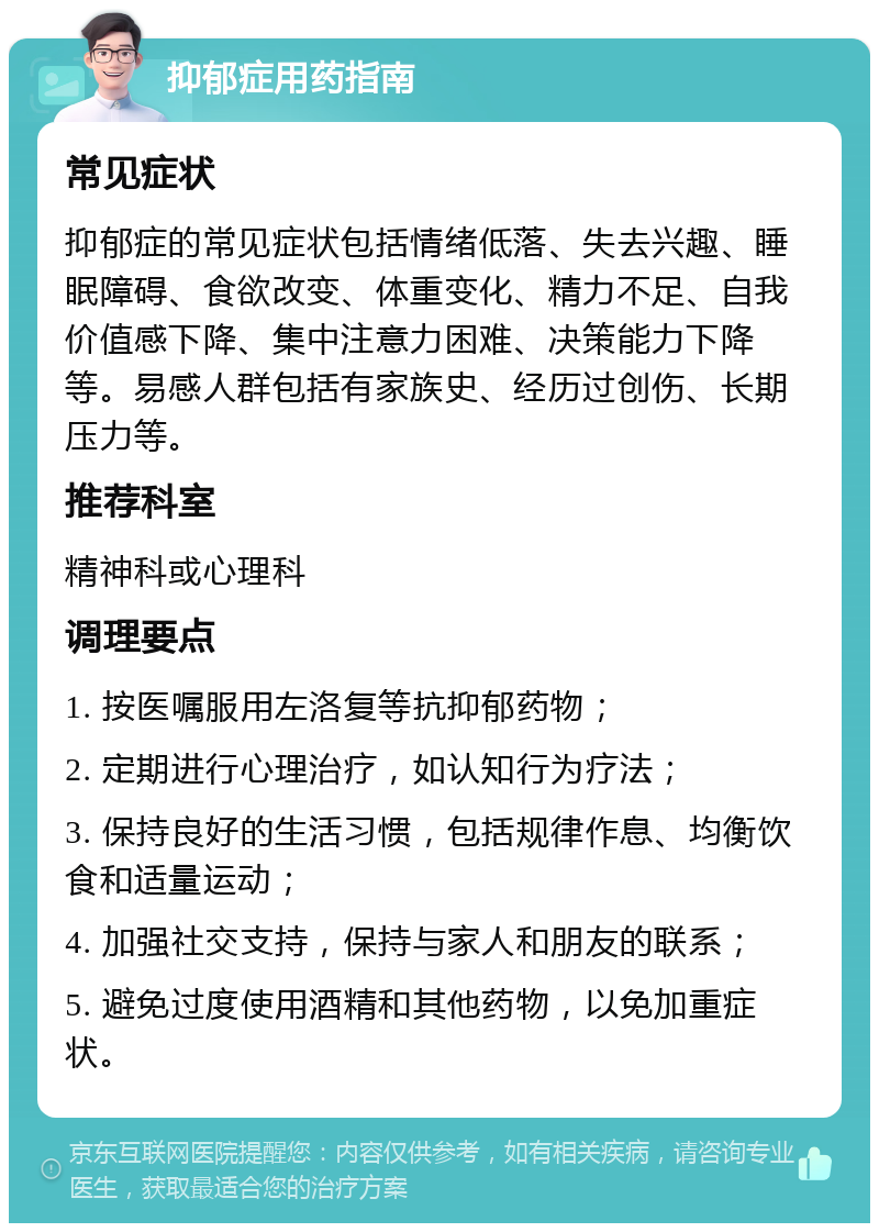 抑郁症用药指南 常见症状 抑郁症的常见症状包括情绪低落、失去兴趣、睡眠障碍、食欲改变、体重变化、精力不足、自我价值感下降、集中注意力困难、决策能力下降等。易感人群包括有家族史、经历过创伤、长期压力等。 推荐科室 精神科或心理科 调理要点 1. 按医嘱服用左洛复等抗抑郁药物； 2. 定期进行心理治疗，如认知行为疗法； 3. 保持良好的生活习惯，包括规律作息、均衡饮食和适量运动； 4. 加强社交支持，保持与家人和朋友的联系； 5. 避免过度使用酒精和其他药物，以免加重症状。