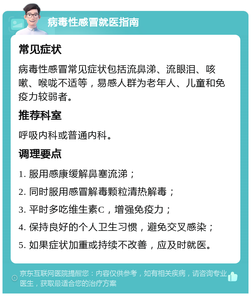 病毒性感冒就医指南 常见症状 病毒性感冒常见症状包括流鼻涕、流眼泪、咳嗽、喉咙不适等，易感人群为老年人、儿童和免疫力较弱者。 推荐科室 呼吸内科或普通内科。 调理要点 1. 服用感康缓解鼻塞流涕； 2. 同时服用感冒解毒颗粒清热解毒； 3. 平时多吃维生素C，增强免疫力； 4. 保持良好的个人卫生习惯，避免交叉感染； 5. 如果症状加重或持续不改善，应及时就医。