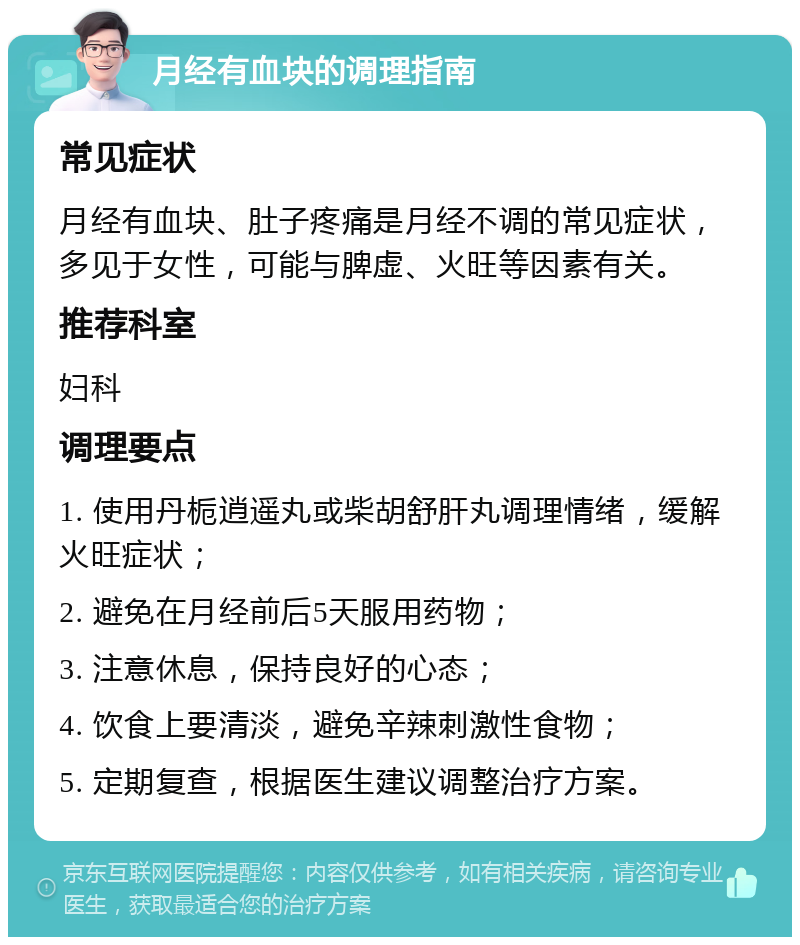 月经有血块的调理指南 常见症状 月经有血块、肚子疼痛是月经不调的常见症状，多见于女性，可能与脾虚、火旺等因素有关。 推荐科室 妇科 调理要点 1. 使用丹栀逍遥丸或柴胡舒肝丸调理情绪，缓解火旺症状； 2. 避免在月经前后5天服用药物； 3. 注意休息，保持良好的心态； 4. 饮食上要清淡，避免辛辣刺激性食物； 5. 定期复查，根据医生建议调整治疗方案。