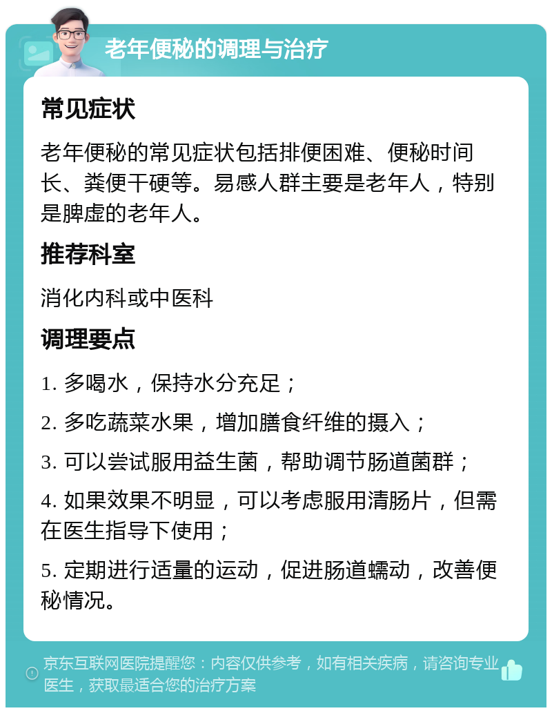 老年便秘的调理与治疗 常见症状 老年便秘的常见症状包括排便困难、便秘时间长、粪便干硬等。易感人群主要是老年人，特别是脾虚的老年人。 推荐科室 消化内科或中医科 调理要点 1. 多喝水，保持水分充足； 2. 多吃蔬菜水果，增加膳食纤维的摄入； 3. 可以尝试服用益生菌，帮助调节肠道菌群； 4. 如果效果不明显，可以考虑服用清肠片，但需在医生指导下使用； 5. 定期进行适量的运动，促进肠道蠕动，改善便秘情况。