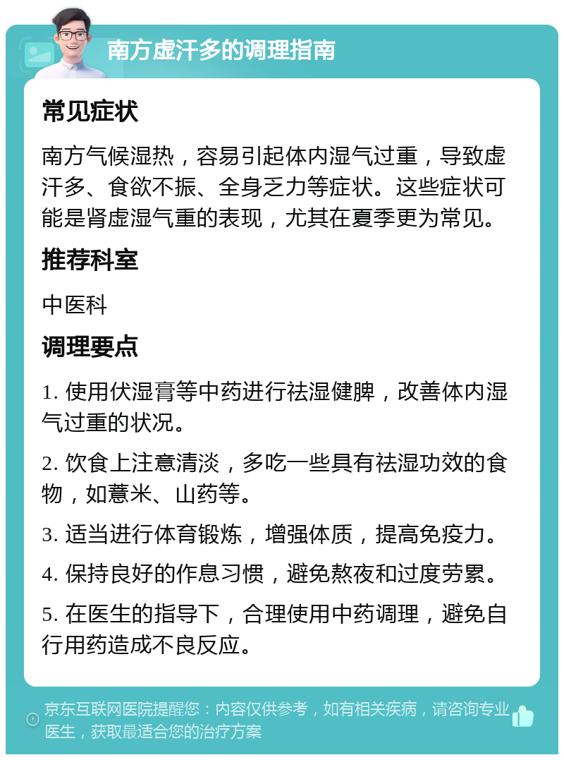 南方虚汗多的调理指南 常见症状 南方气候湿热，容易引起体内湿气过重，导致虚汗多、食欲不振、全身乏力等症状。这些症状可能是肾虚湿气重的表现，尤其在夏季更为常见。 推荐科室 中医科 调理要点 1. 使用伏湿膏等中药进行祛湿健脾，改善体内湿气过重的状况。 2. 饮食上注意清淡，多吃一些具有祛湿功效的食物，如薏米、山药等。 3. 适当进行体育锻炼，增强体质，提高免疫力。 4. 保持良好的作息习惯，避免熬夜和过度劳累。 5. 在医生的指导下，合理使用中药调理，避免自行用药造成不良反应。