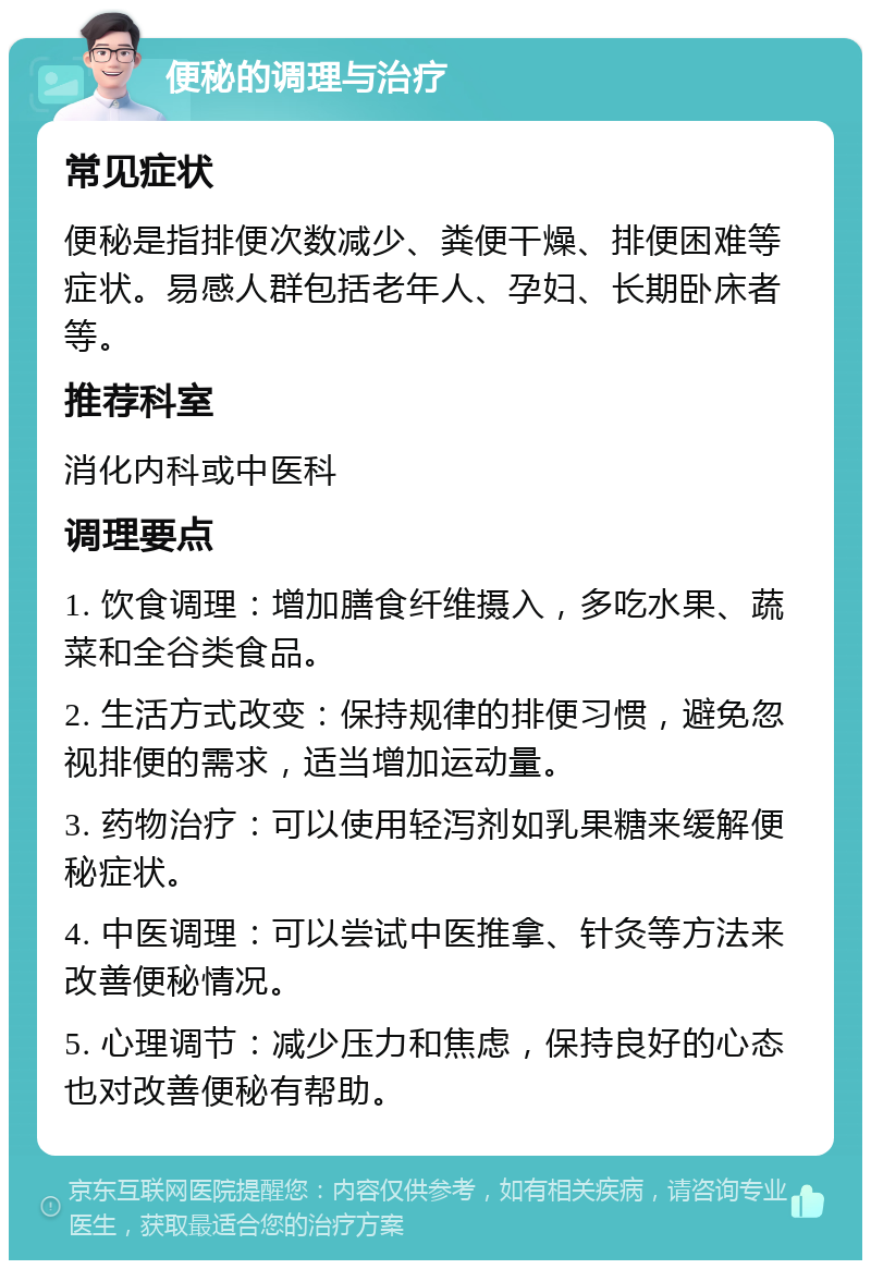 便秘的调理与治疗 常见症状 便秘是指排便次数减少、粪便干燥、排便困难等症状。易感人群包括老年人、孕妇、长期卧床者等。 推荐科室 消化内科或中医科 调理要点 1. 饮食调理：增加膳食纤维摄入，多吃水果、蔬菜和全谷类食品。 2. 生活方式改变：保持规律的排便习惯，避免忽视排便的需求，适当增加运动量。 3. 药物治疗：可以使用轻泻剂如乳果糖来缓解便秘症状。 4. 中医调理：可以尝试中医推拿、针灸等方法来改善便秘情况。 5. 心理调节：减少压力和焦虑，保持良好的心态也对改善便秘有帮助。