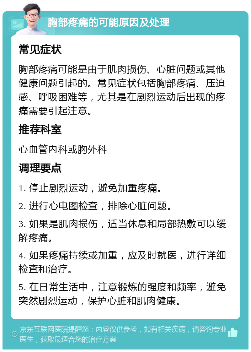 胸部疼痛的可能原因及处理 常见症状 胸部疼痛可能是由于肌肉损伤、心脏问题或其他健康问题引起的。常见症状包括胸部疼痛、压迫感、呼吸困难等，尤其是在剧烈运动后出现的疼痛需要引起注意。 推荐科室 心血管内科或胸外科 调理要点 1. 停止剧烈运动，避免加重疼痛。 2. 进行心电图检查，排除心脏问题。 3. 如果是肌肉损伤，适当休息和局部热敷可以缓解疼痛。 4. 如果疼痛持续或加重，应及时就医，进行详细检查和治疗。 5. 在日常生活中，注意锻炼的强度和频率，避免突然剧烈运动，保护心脏和肌肉健康。