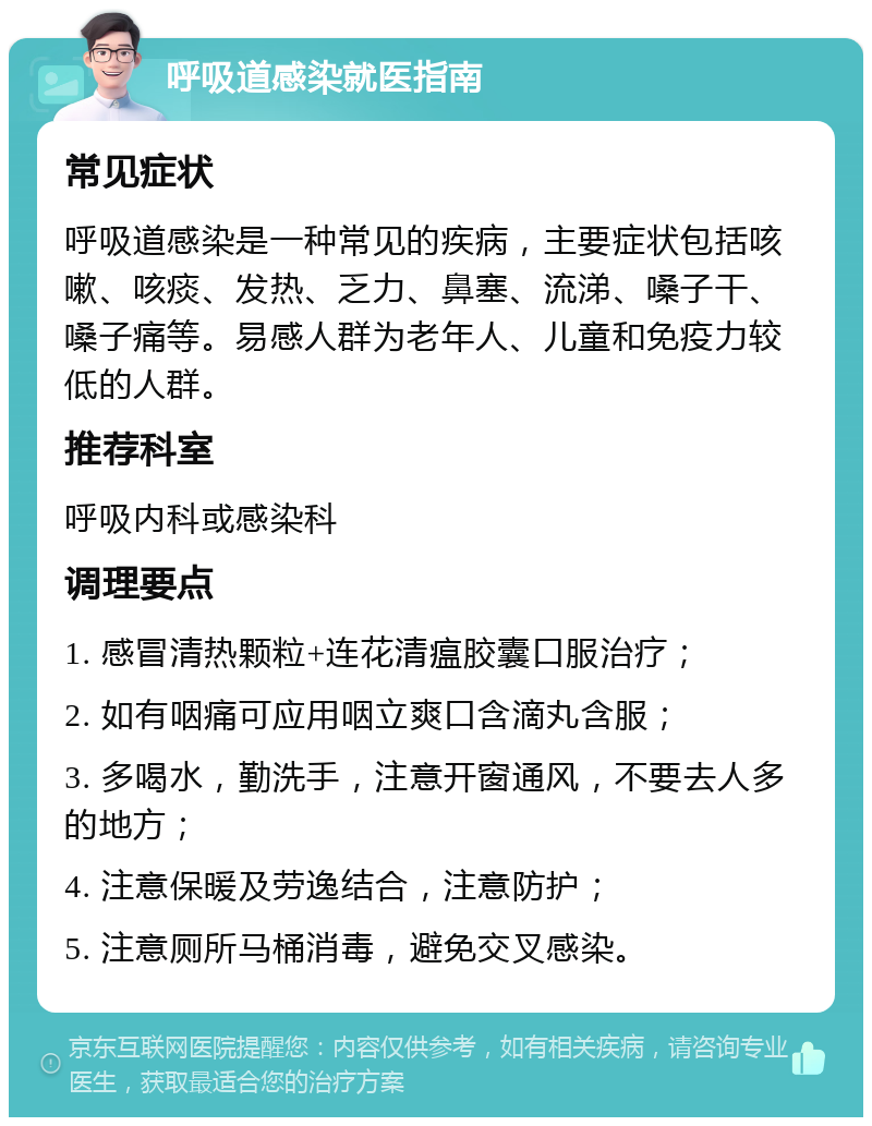 呼吸道感染就医指南 常见症状 呼吸道感染是一种常见的疾病，主要症状包括咳嗽、咳痰、发热、乏力、鼻塞、流涕、嗓子干、嗓子痛等。易感人群为老年人、儿童和免疫力较低的人群。 推荐科室 呼吸内科或感染科 调理要点 1. 感冒清热颗粒+连花清瘟胶囊口服治疗； 2. 如有咽痛可应用咽立爽口含滴丸含服； 3. 多喝水，勤洗手，注意开窗通风，不要去人多的地方； 4. 注意保暖及劳逸结合，注意防护； 5. 注意厕所马桶消毒，避免交叉感染。